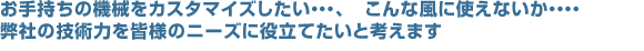 お手持ちの機械をカスタマイズしたい…、こんな風に使えないか…、弊社の技術力を皆様のニーズに役立てたいと考えます